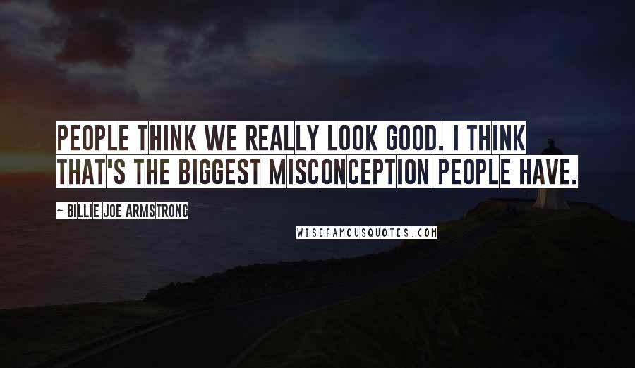 Billie Joe Armstrong Quotes: People think we really look good. I think that's the biggest misconception people have.