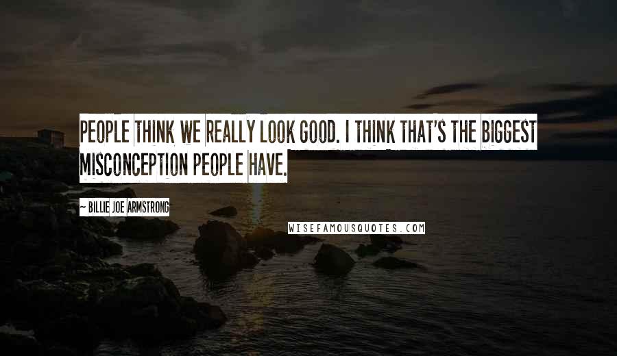 Billie Joe Armstrong Quotes: People think we really look good. I think that's the biggest misconception people have.