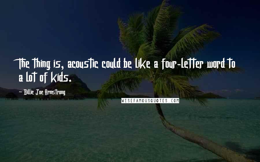 Billie Joe Armstrong Quotes: The thing is, acoustic could be like a four-letter word to a lot of kids.