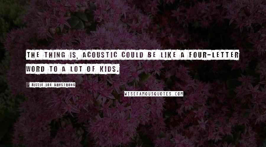 Billie Joe Armstrong Quotes: The thing is, acoustic could be like a four-letter word to a lot of kids.