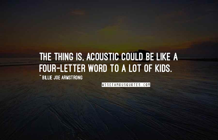 Billie Joe Armstrong Quotes: The thing is, acoustic could be like a four-letter word to a lot of kids.