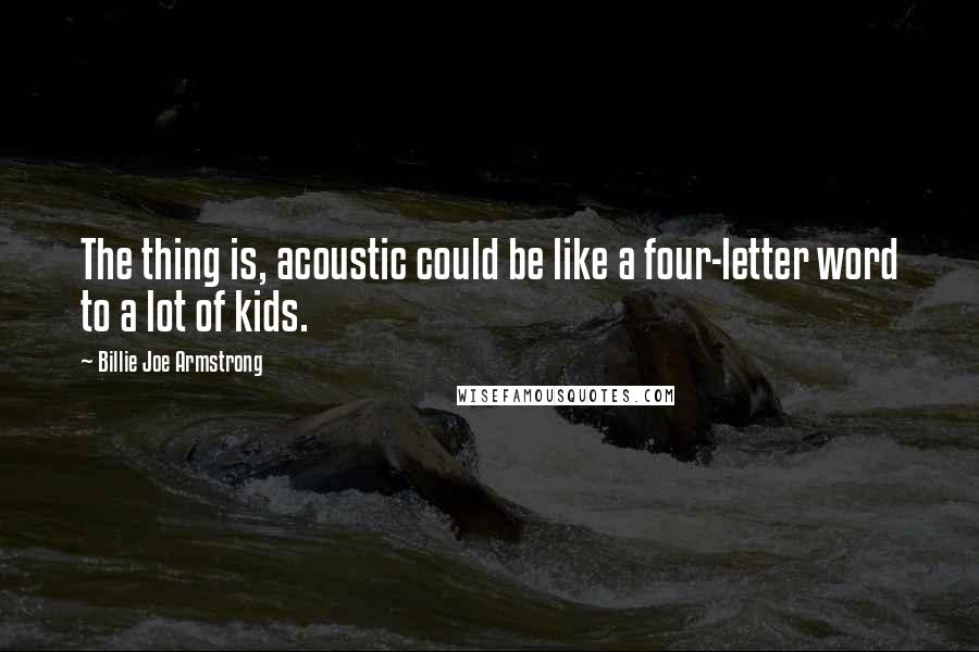 Billie Joe Armstrong Quotes: The thing is, acoustic could be like a four-letter word to a lot of kids.