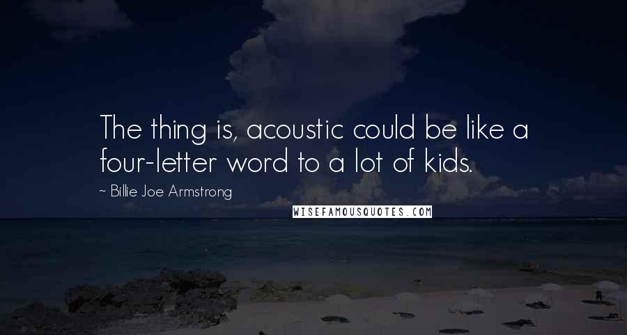 Billie Joe Armstrong Quotes: The thing is, acoustic could be like a four-letter word to a lot of kids.