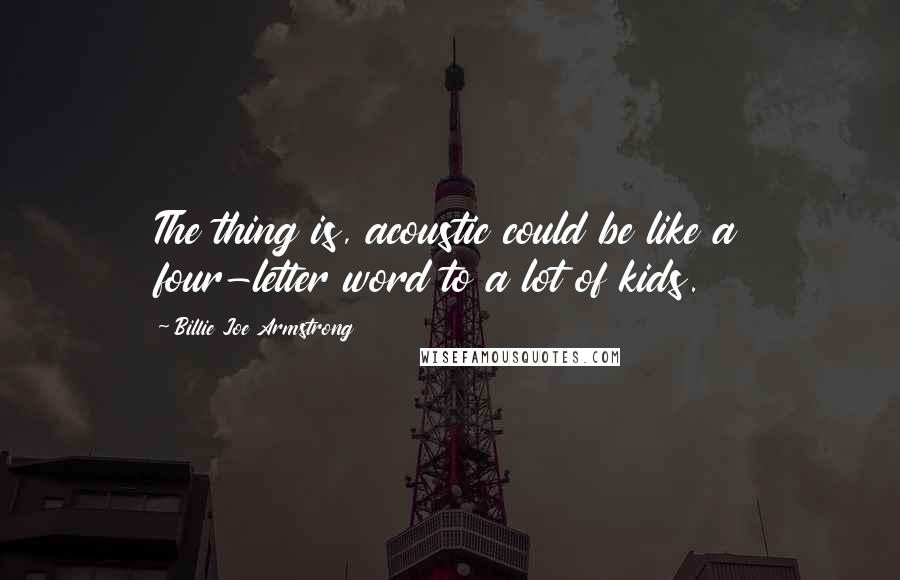 Billie Joe Armstrong Quotes: The thing is, acoustic could be like a four-letter word to a lot of kids.