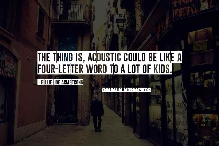 Billie Joe Armstrong Quotes: The thing is, acoustic could be like a four-letter word to a lot of kids.