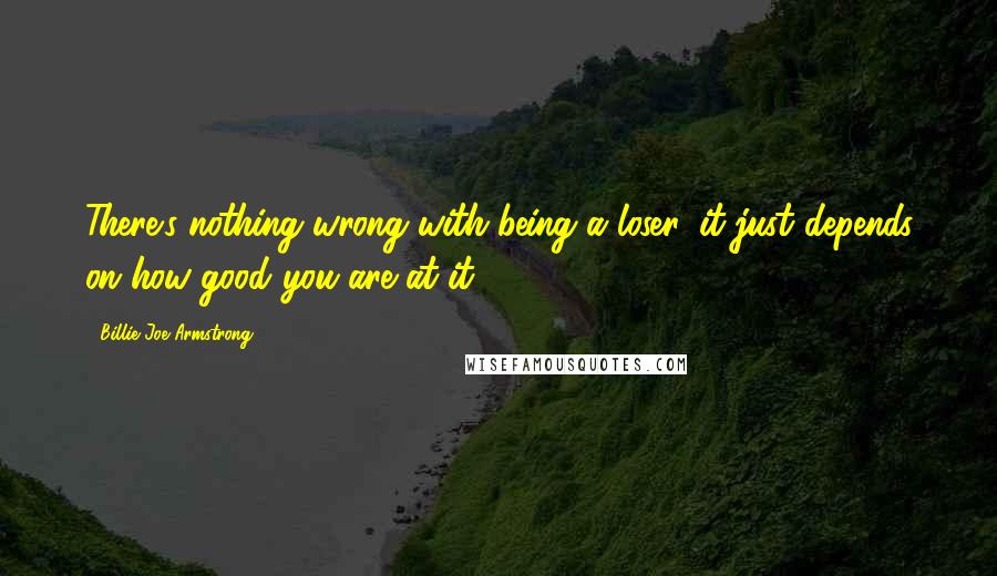 Billie Joe Armstrong Quotes: There's nothing wrong with being a loser, it just depends on how good you are at it.