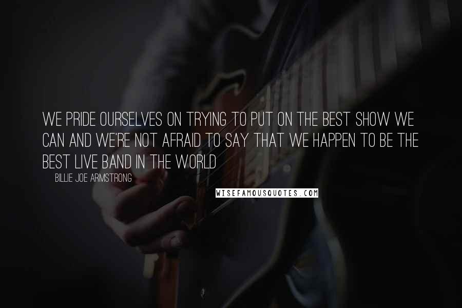Billie Joe Armstrong Quotes: We pride ourselves on trying to put on the best show we can and we're not afraid to say that we happen to be the best live band in the world