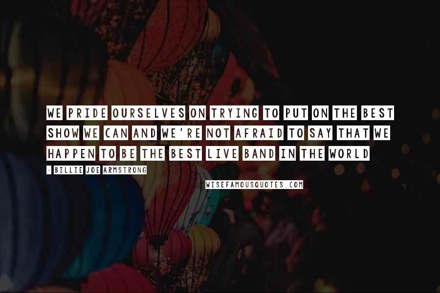 Billie Joe Armstrong Quotes: We pride ourselves on trying to put on the best show we can and we're not afraid to say that we happen to be the best live band in the world