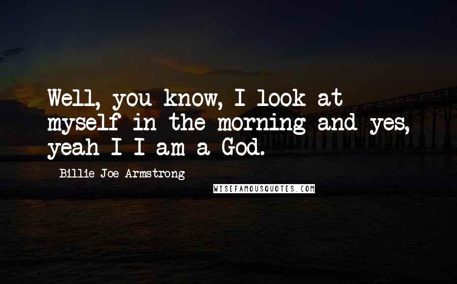 Billie Joe Armstrong Quotes: Well, you know, I look at myself in the morning and yes, yeah I-I am a God.