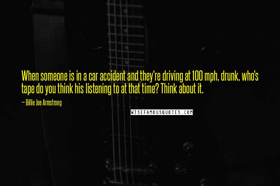 Billie Joe Armstrong Quotes: When someone is in a car accident and they're driving at 100 mph, drunk, who's tape do you think his listening to at that time? Think about it.