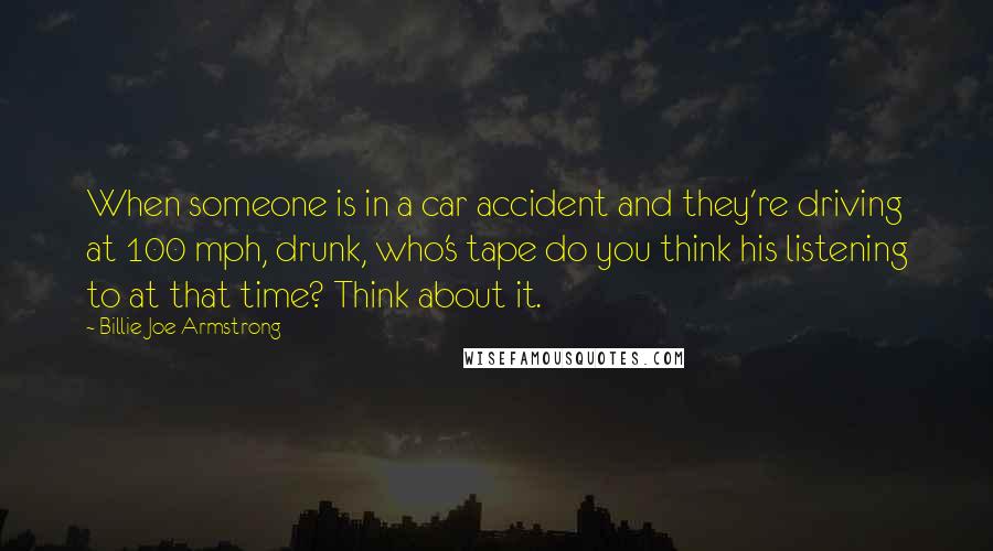 Billie Joe Armstrong Quotes: When someone is in a car accident and they're driving at 100 mph, drunk, who's tape do you think his listening to at that time? Think about it.