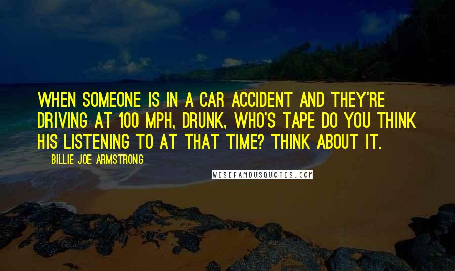 Billie Joe Armstrong Quotes: When someone is in a car accident and they're driving at 100 mph, drunk, who's tape do you think his listening to at that time? Think about it.