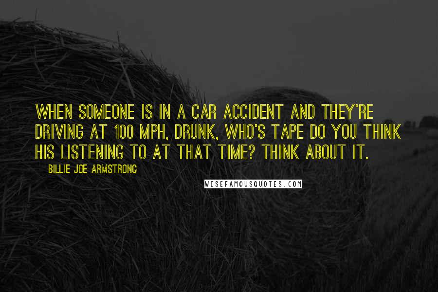 Billie Joe Armstrong Quotes: When someone is in a car accident and they're driving at 100 mph, drunk, who's tape do you think his listening to at that time? Think about it.