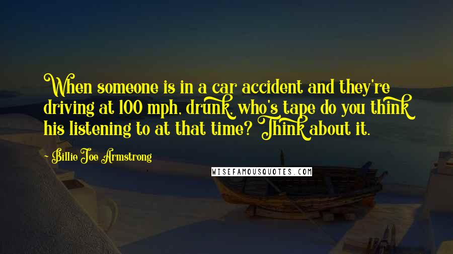 Billie Joe Armstrong Quotes: When someone is in a car accident and they're driving at 100 mph, drunk, who's tape do you think his listening to at that time? Think about it.