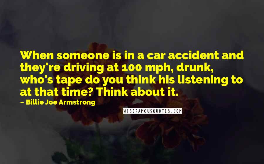 Billie Joe Armstrong Quotes: When someone is in a car accident and they're driving at 100 mph, drunk, who's tape do you think his listening to at that time? Think about it.