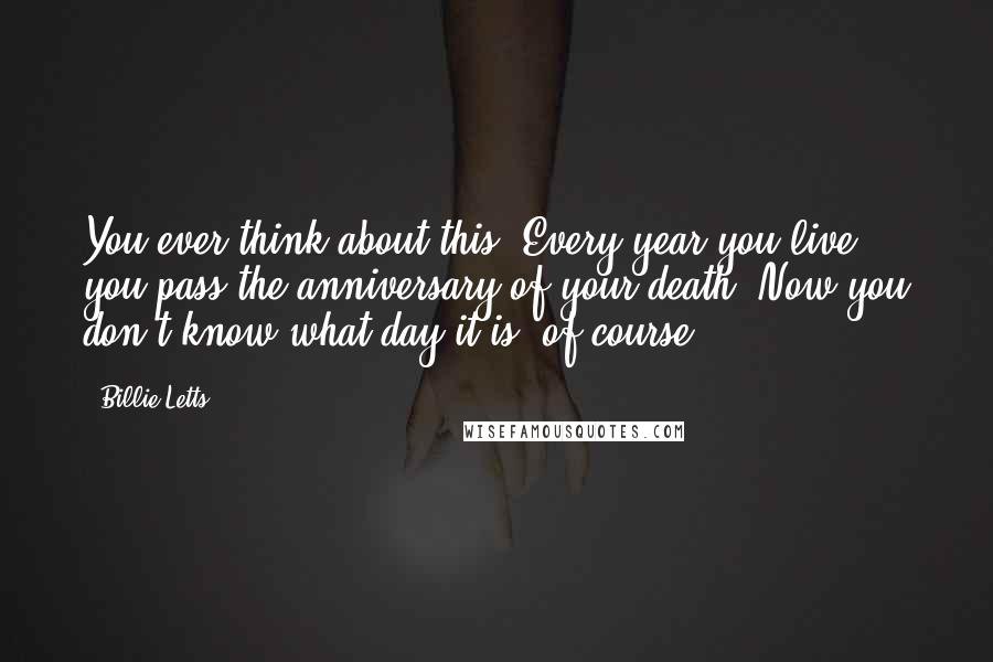 Billie Letts Quotes: You ever think about this? Every year you live, you pass the anniversary of your death. Now you don't know what day it is, of course.