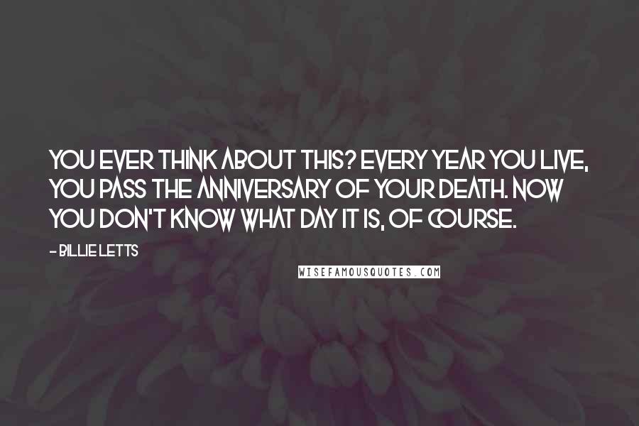 Billie Letts Quotes: You ever think about this? Every year you live, you pass the anniversary of your death. Now you don't know what day it is, of course.