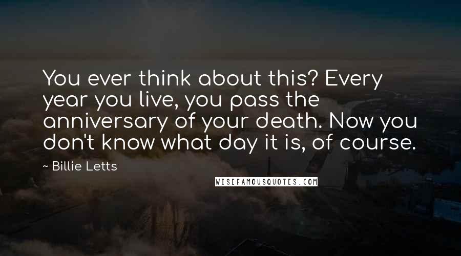 Billie Letts Quotes: You ever think about this? Every year you live, you pass the anniversary of your death. Now you don't know what day it is, of course.