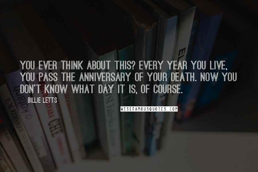 Billie Letts Quotes: You ever think about this? Every year you live, you pass the anniversary of your death. Now you don't know what day it is, of course.