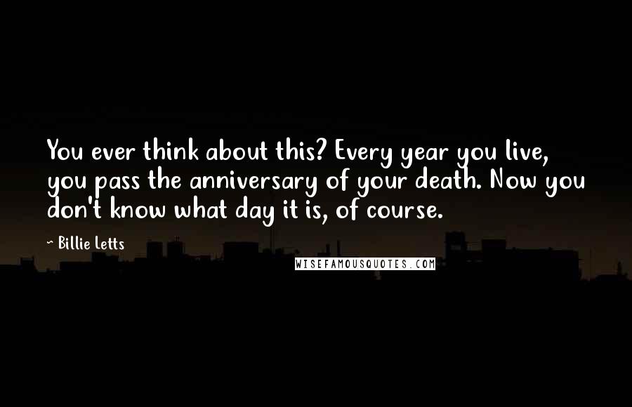 Billie Letts Quotes: You ever think about this? Every year you live, you pass the anniversary of your death. Now you don't know what day it is, of course.