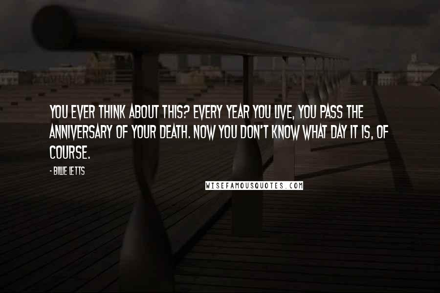 Billie Letts Quotes: You ever think about this? Every year you live, you pass the anniversary of your death. Now you don't know what day it is, of course.