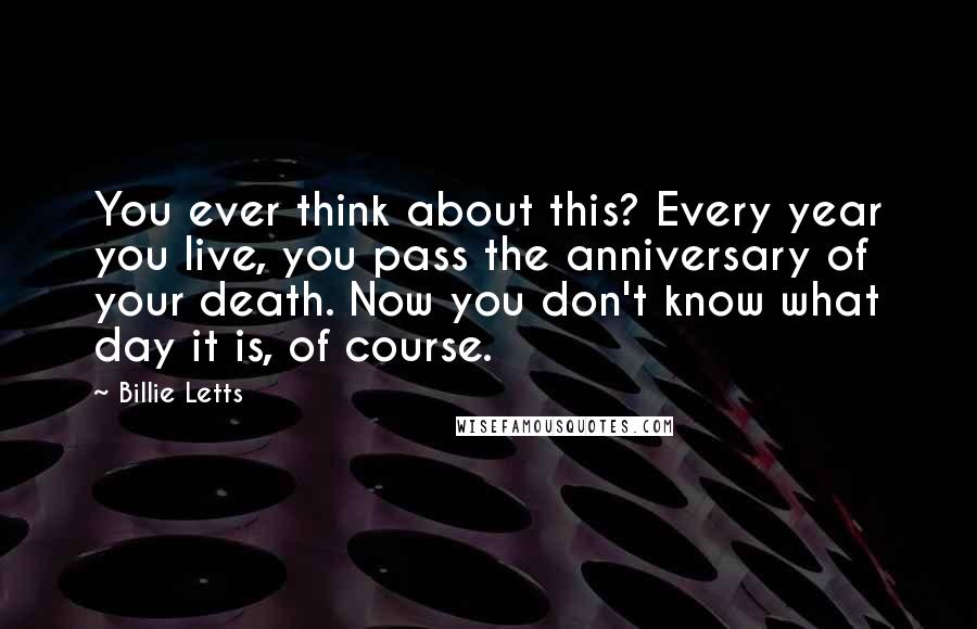 Billie Letts Quotes: You ever think about this? Every year you live, you pass the anniversary of your death. Now you don't know what day it is, of course.