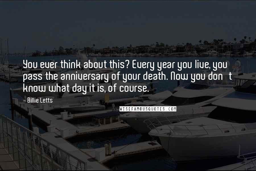 Billie Letts Quotes: You ever think about this? Every year you live, you pass the anniversary of your death. Now you don't know what day it is, of course.