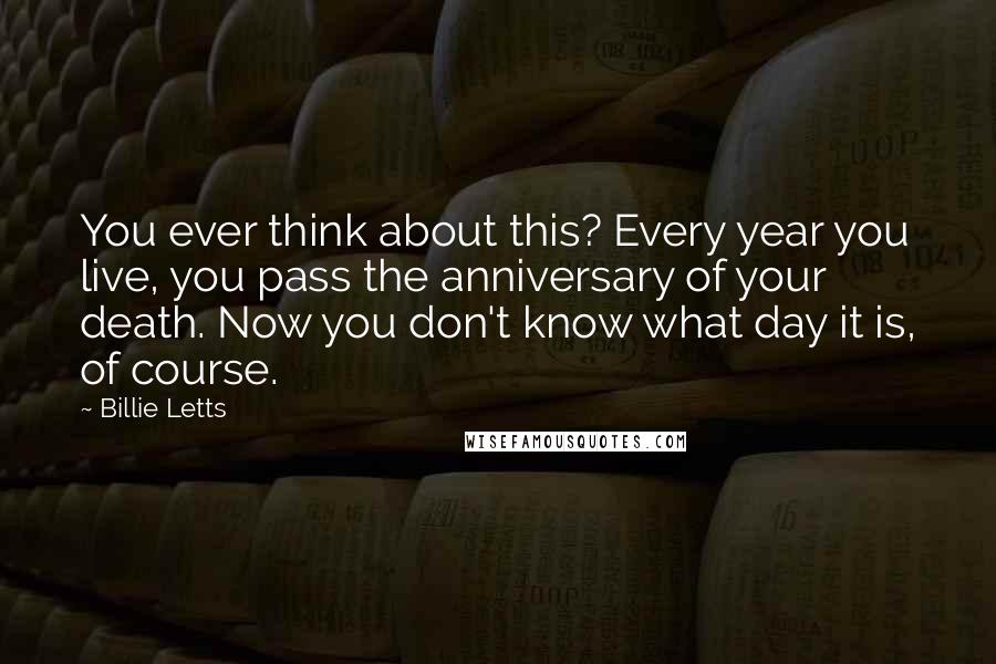 Billie Letts Quotes: You ever think about this? Every year you live, you pass the anniversary of your death. Now you don't know what day it is, of course.
