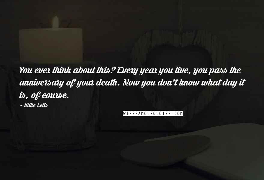 Billie Letts Quotes: You ever think about this? Every year you live, you pass the anniversary of your death. Now you don't know what day it is, of course.