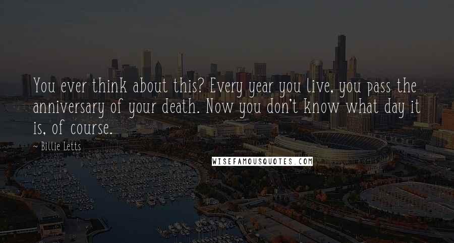 Billie Letts Quotes: You ever think about this? Every year you live, you pass the anniversary of your death. Now you don't know what day it is, of course.