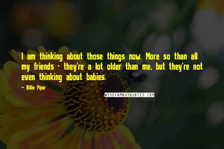 Billie Piper Quotes: I am thinking about those things now. More so than all my friends - they're a lot older than me, but they're not even thinking about babies.