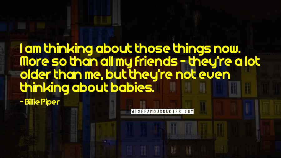Billie Piper Quotes: I am thinking about those things now. More so than all my friends - they're a lot older than me, but they're not even thinking about babies.