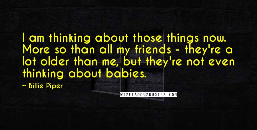 Billie Piper Quotes: I am thinking about those things now. More so than all my friends - they're a lot older than me, but they're not even thinking about babies.