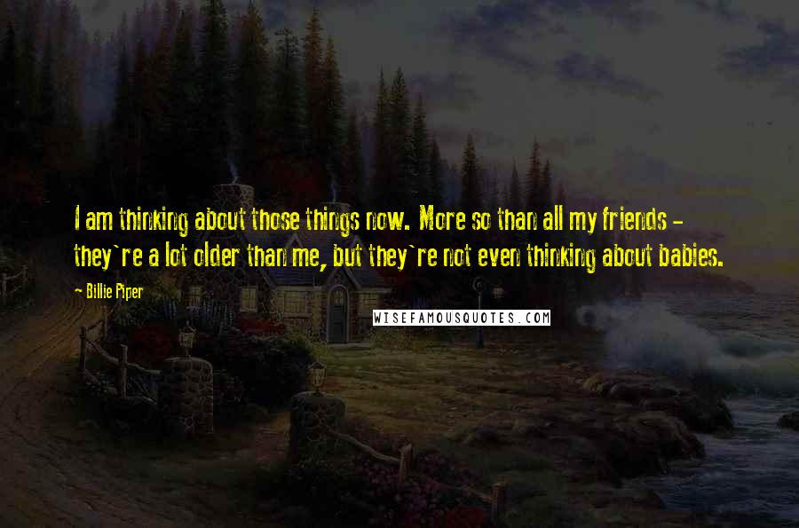 Billie Piper Quotes: I am thinking about those things now. More so than all my friends - they're a lot older than me, but they're not even thinking about babies.