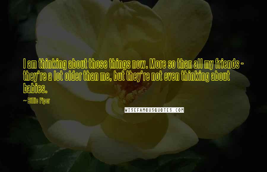 Billie Piper Quotes: I am thinking about those things now. More so than all my friends - they're a lot older than me, but they're not even thinking about babies.
