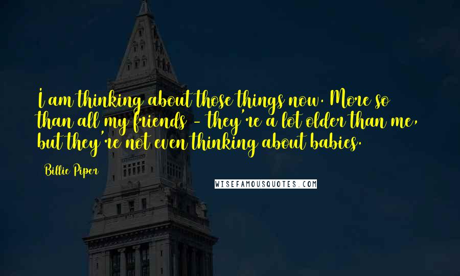 Billie Piper Quotes: I am thinking about those things now. More so than all my friends - they're a lot older than me, but they're not even thinking about babies.