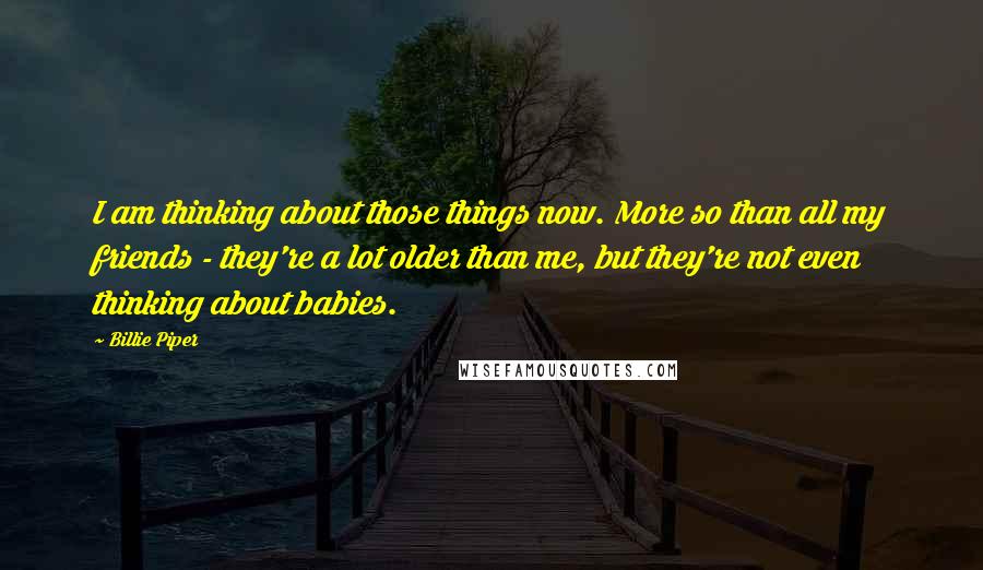 Billie Piper Quotes: I am thinking about those things now. More so than all my friends - they're a lot older than me, but they're not even thinking about babies.