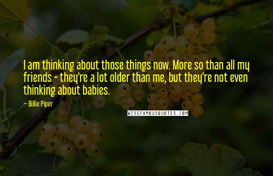 Billie Piper Quotes: I am thinking about those things now. More so than all my friends - they're a lot older than me, but they're not even thinking about babies.