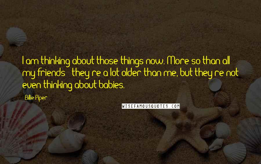 Billie Piper Quotes: I am thinking about those things now. More so than all my friends - they're a lot older than me, but they're not even thinking about babies.
