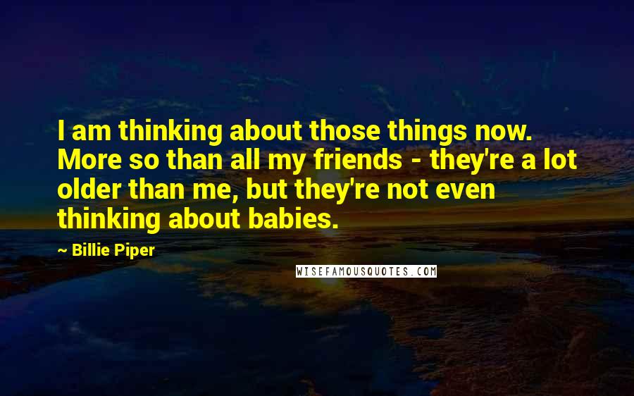 Billie Piper Quotes: I am thinking about those things now. More so than all my friends - they're a lot older than me, but they're not even thinking about babies.