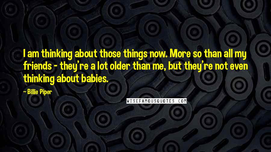 Billie Piper Quotes: I am thinking about those things now. More so than all my friends - they're a lot older than me, but they're not even thinking about babies.