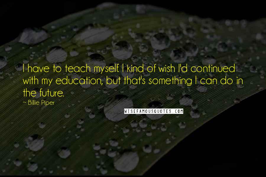 Billie Piper Quotes: I have to teach myself. I kind of wish I'd continued with my education, but that's something I can do in the future.