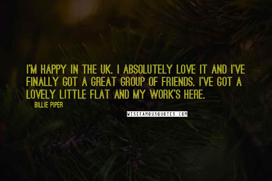 Billie Piper Quotes: I'm happy in the UK. I absolutely love it and I've finally got a great group of friends. I've got a lovely little flat and my work's here.