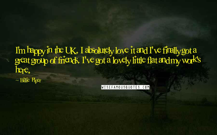 Billie Piper Quotes: I'm happy in the UK. I absolutely love it and I've finally got a great group of friends. I've got a lovely little flat and my work's here.
