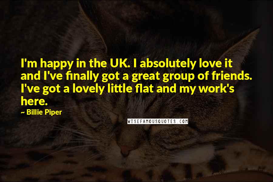 Billie Piper Quotes: I'm happy in the UK. I absolutely love it and I've finally got a great group of friends. I've got a lovely little flat and my work's here.