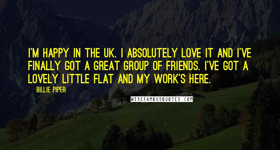 Billie Piper Quotes: I'm happy in the UK. I absolutely love it and I've finally got a great group of friends. I've got a lovely little flat and my work's here.