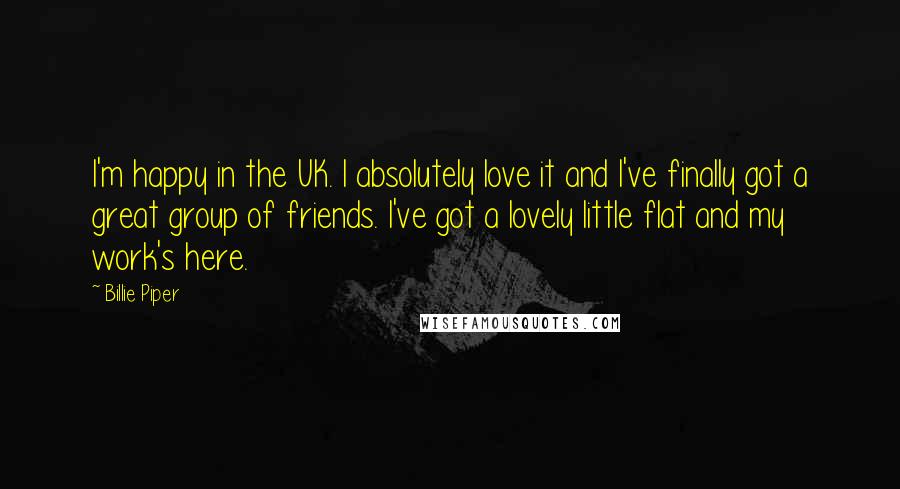 Billie Piper Quotes: I'm happy in the UK. I absolutely love it and I've finally got a great group of friends. I've got a lovely little flat and my work's here.