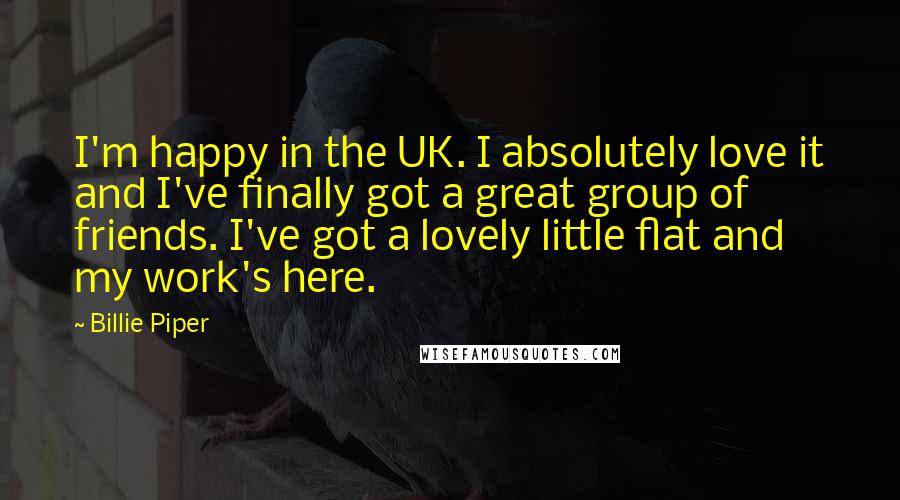 Billie Piper Quotes: I'm happy in the UK. I absolutely love it and I've finally got a great group of friends. I've got a lovely little flat and my work's here.