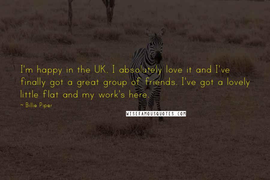 Billie Piper Quotes: I'm happy in the UK. I absolutely love it and I've finally got a great group of friends. I've got a lovely little flat and my work's here.