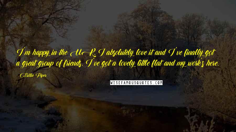 Billie Piper Quotes: I'm happy in the UK. I absolutely love it and I've finally got a great group of friends. I've got a lovely little flat and my work's here.